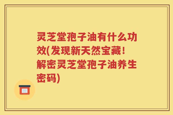 灵芝堂孢子油有什么功效(发现新天然宝藏！解密灵芝堂孢子油养生密码)