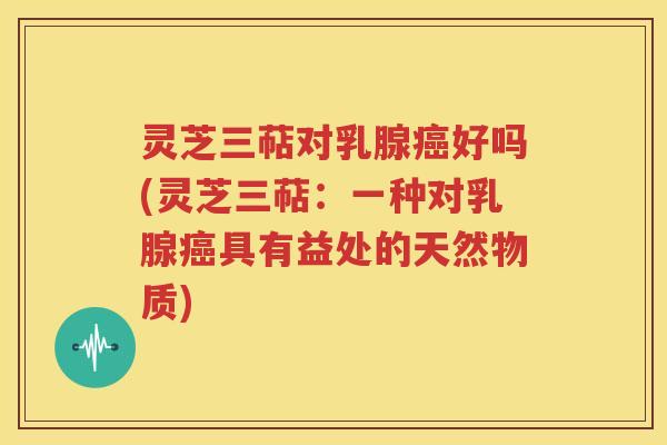 灵芝三萜对乳腺癌好吗(灵芝三萜：一种对乳腺癌具有益处的天然物质)