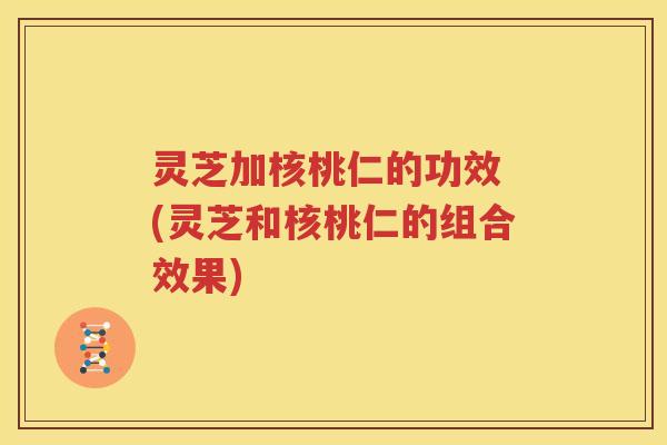 灵芝加核桃仁的功效 (灵芝和核桃仁的组合效果)