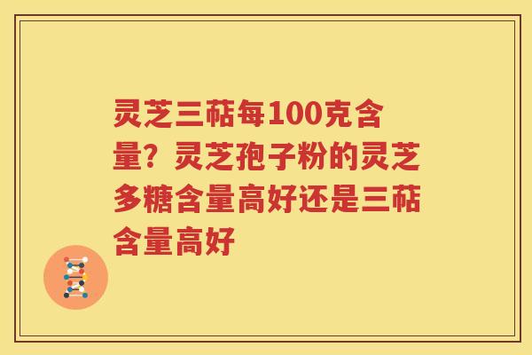 灵芝三萜每100克含量？灵芝孢子粉的灵芝多糖含量高好还是三萜含量高好
