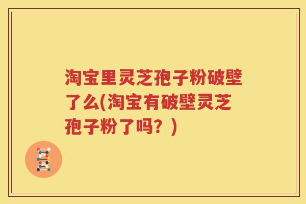 淘宝里灵芝孢子粉破壁了么(淘宝有破壁灵芝孢子粉了吗？)