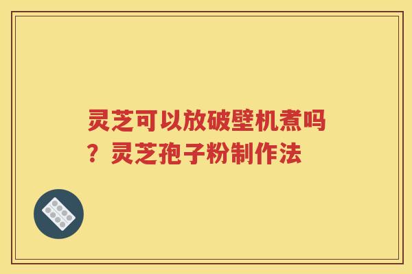 灵芝可以放破壁机煮吗？灵芝孢子粉制作法