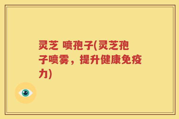 灵芝 喷孢子(灵芝孢子喷雾，提升健康免疫力)