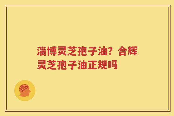 淄博灵芝孢子油？合辉灵芝孢子油正规吗