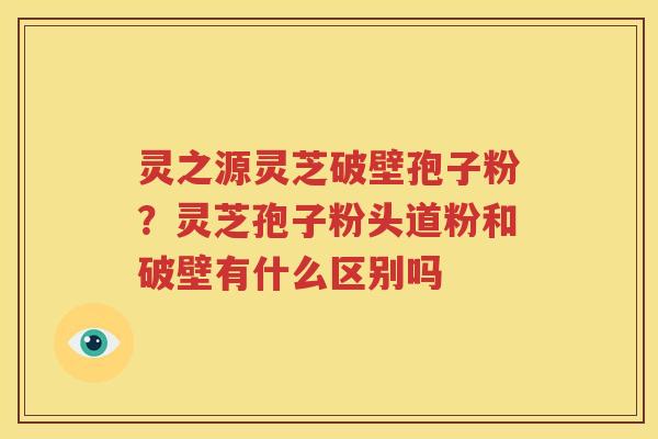 灵之源灵芝破壁孢子粉？灵芝孢子粉头道粉和破壁有什么区别吗