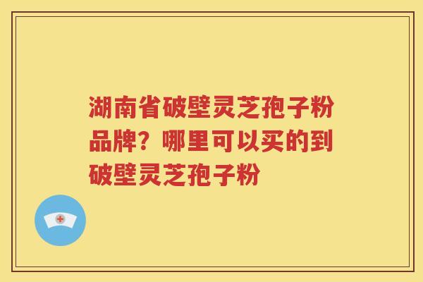 湖南省破壁灵芝孢子粉品牌？哪里可以买的到破壁灵芝孢子粉
