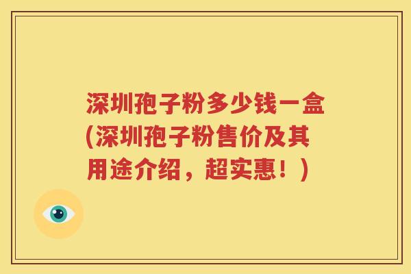 深圳孢子粉多少钱一盒(深圳孢子粉售价及其用途介绍，超实惠！)