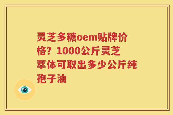 灵芝多糖oem贴牌价格？1000公斤灵芝萃体可取出多少公斤纯孢子油