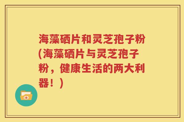 海藻硒片和灵芝孢子粉(海藻硒片与灵芝孢子粉，健康生活的两大利器！)