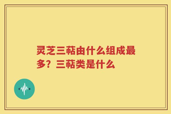 灵芝三萜由什么组成最多？三萜类是什么