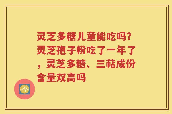 灵芝多糖儿童能吃吗？灵芝孢子粉吃了一年了，灵芝多糖、三萜成份含量双高吗