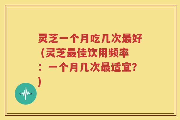 灵芝一个月吃几次最好 (灵芝最佳饮用频率：一个月几次最适宜？)