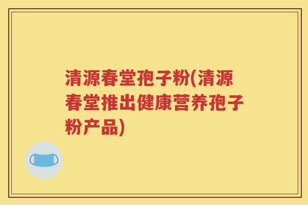 清源春堂孢子粉(清源春堂推出健康营养孢子粉产品)