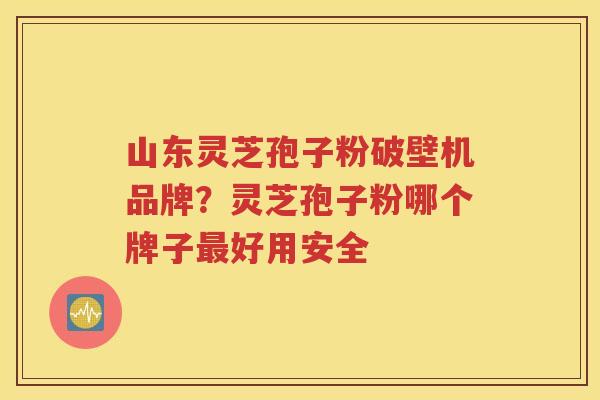 山东灵芝孢子粉破壁机品牌？灵芝孢子粉哪个牌子最好用安全