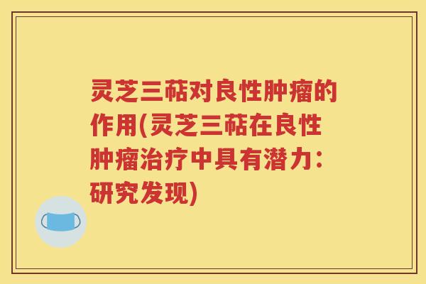 灵芝三萜对良性肿瘤的作用(灵芝三萜在良性肿瘤治疗中具有潜力：研究发现)