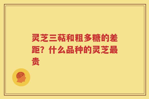 灵芝三萜和粗多糖的差距？什么品种的灵芝最贵
