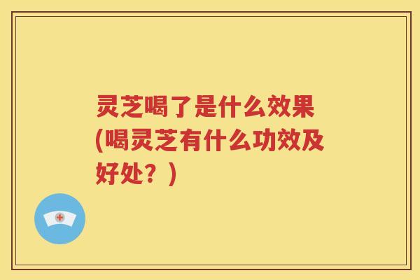 灵芝喝了是什么效果 (喝灵芝有什么功效及好处？)