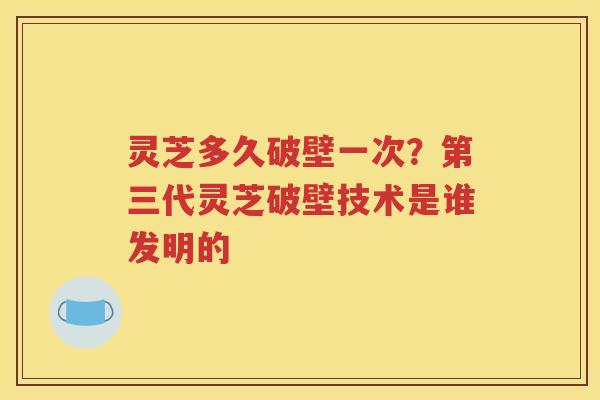 灵芝多久破壁一次？第三代灵芝破壁技术是谁发明的