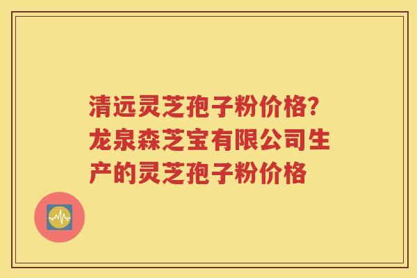 清远灵芝孢子粉价格？龙泉森芝宝有限公司生产的灵芝孢子粉价格