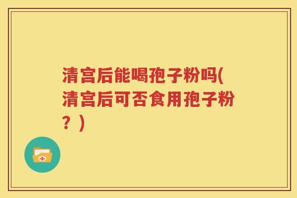 清宫后能喝孢子粉吗(清宫后可否食用孢子粉？)