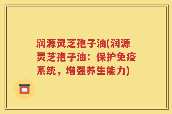 润源灵芝孢子油(润源灵芝孢子油：保护免疫系统，增强养生能力)