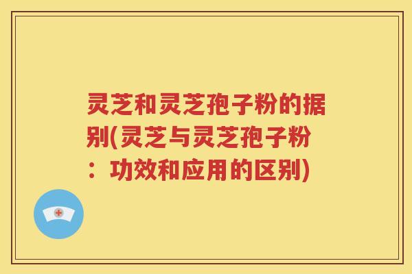 灵芝和灵芝孢子粉的据别(灵芝与灵芝孢子粉：功效和应用的区别)