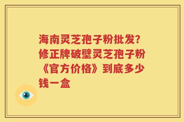 海南灵芝孢子粉批发？修正牌破壁灵芝孢子粉《官方价格》到底多少钱一盒