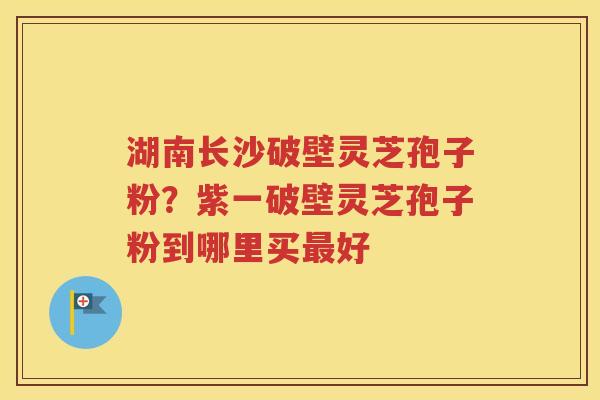 湖南长沙破壁灵芝孢子粉？紫一破壁灵芝孢子粉到哪里买最好