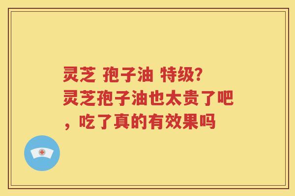 灵芝 孢子油 特级？灵芝孢子油也太贵了吧，吃了真的有效果吗