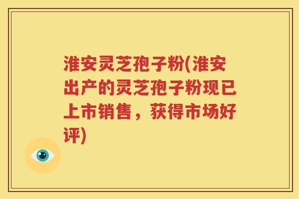 淮安灵芝孢子粉(淮安出产的灵芝孢子粉现已上市销售，获得市场好评)