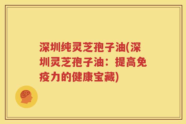 深圳纯灵芝孢子油(深圳灵芝孢子油：提高免疫力的健康宝藏)