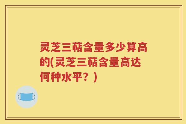 灵芝三萜含量多少算高的(灵芝三萜含量高达何种水平？)