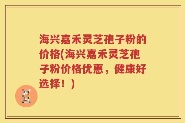 海兴嘉禾灵芝孢子粉的价格(海兴嘉禾灵芝孢子粉价格优惠，健康好选择！)