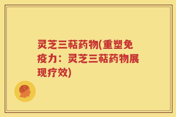 灵芝三萜药物(重塑免疫力：灵芝三萜药物展现疗效)