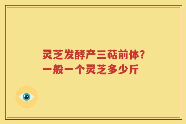 灵芝发酵产三萜前体？一般一个灵芝多少斤
