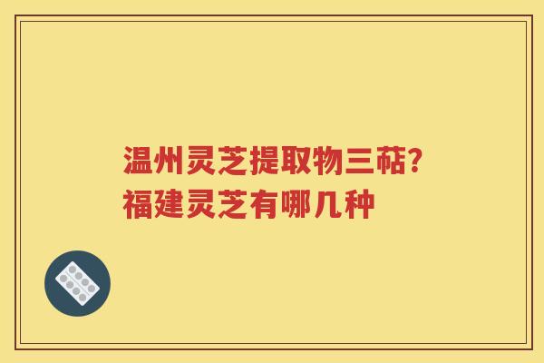 温州灵芝提取物三萜？福建灵芝有哪几种