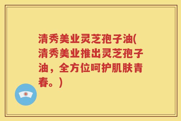 清秀美业灵芝孢子油(清秀美业推出灵芝孢子油，全方位呵护肌肤青春。)