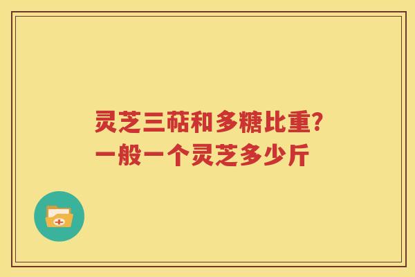 灵芝三萜和多糖比重？一般一个灵芝多少斤