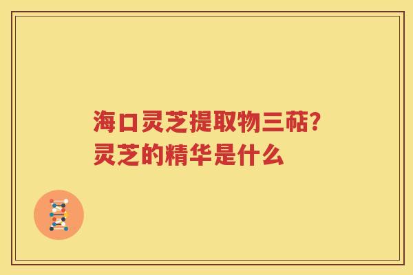 海口灵芝提取物三萜？灵芝的精华是什么