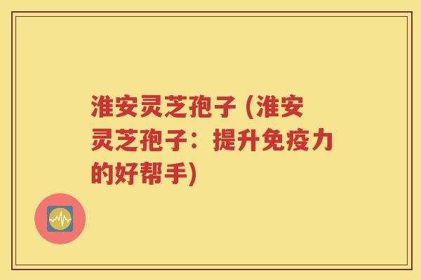 淮安灵芝孢子 (淮安灵芝孢子：提升免疫力的好帮手)