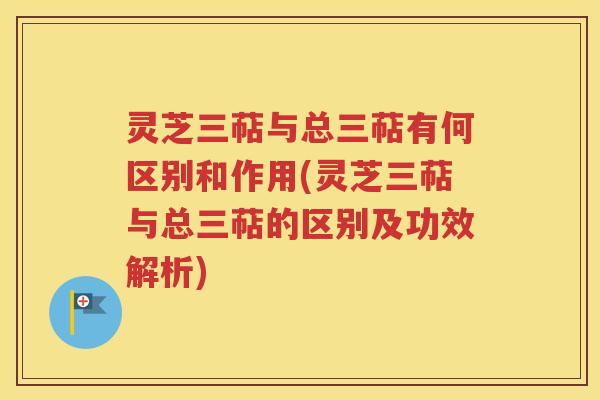 灵芝三萜与总三萜有何区别和作用(灵芝三萜与总三萜的区别及功效解析)
