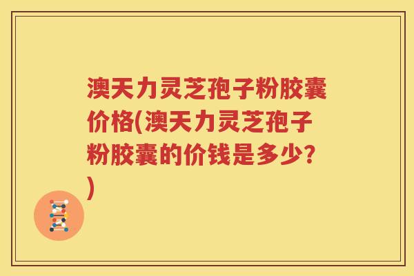 澳天力灵芝孢子粉胶囊价格(澳天力灵芝孢子粉胶囊的价钱是多少？)