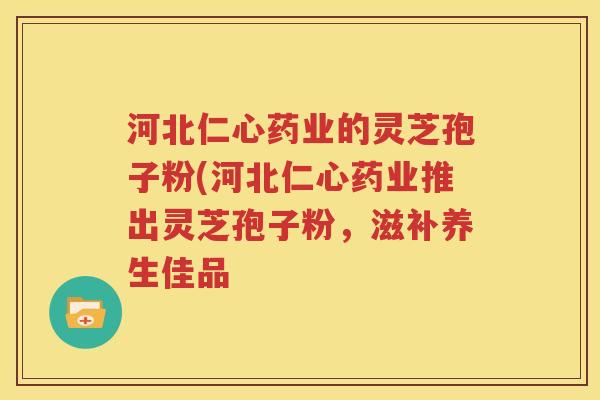河北仁心药业的灵芝孢子粉(河北仁心药业推出灵芝孢子粉，滋补养生佳品