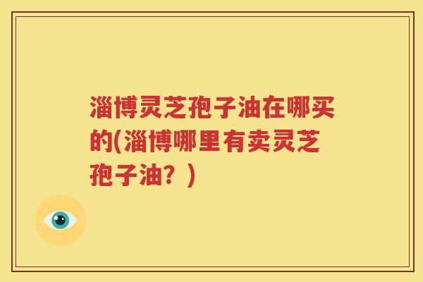 淄博灵芝孢子油在哪买的(淄博哪里有卖灵芝孢子油？)