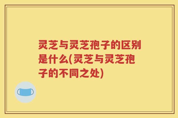 灵芝与灵芝孢子的区别是什么(灵芝与灵芝孢子的不同之处)