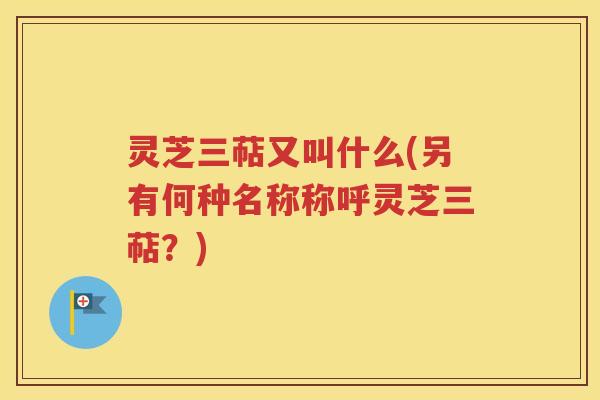 灵芝三萜又叫什么(另有何种名称称呼灵芝三萜？)