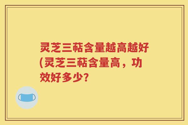 灵芝三萜含量越高越好(灵芝三萜含量高，功效好多少？