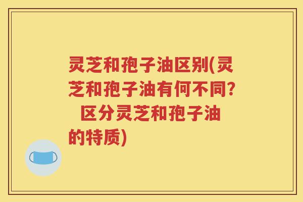 灵芝和孢子油区别(灵芝和孢子油有何不同？  区分灵芝和孢子油的特质)