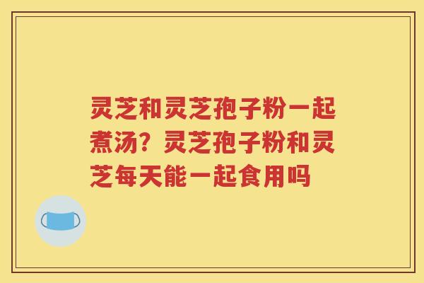 灵芝和灵芝孢子粉一起煮汤？灵芝孢子粉和灵芝每天能一起食用吗