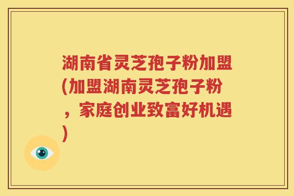 湖南省灵芝孢子粉加盟(加盟湖南灵芝孢子粉，家庭创业致富好机遇)
